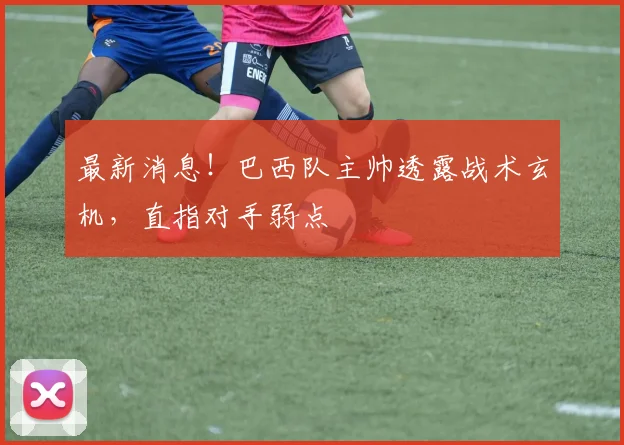 最新消息!巴西队主帅透露战术玄机,直指对手弱点