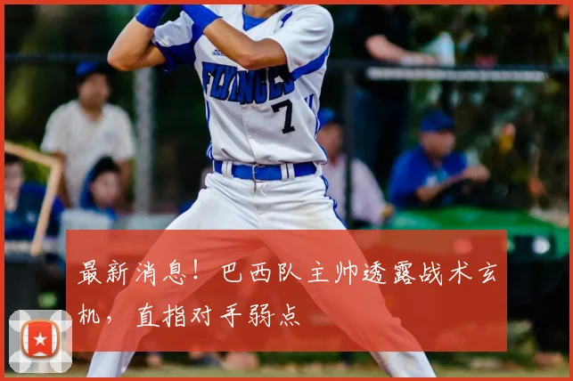 最新消息！巴西队主帅透露战术玄机，直指对手弱点